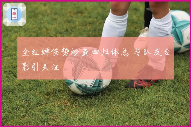 全红婵伤势检查回归体总 与队友合影引关注