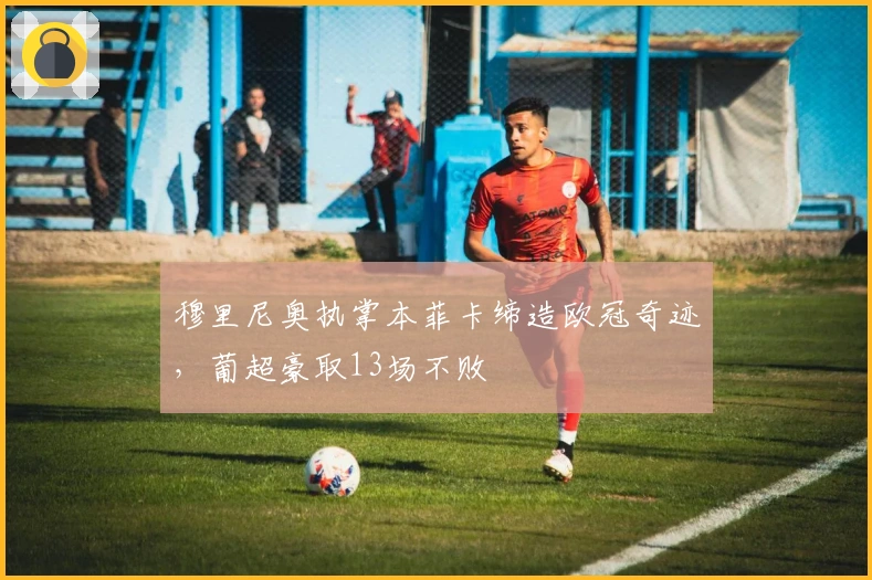 穆里尼奥执掌本菲卡缔造欧冠奇迹，葡超豪取13场不败