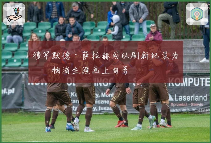 穆罕默德·萨拉赫或以刷新纪录为利物浦生涯画上句号