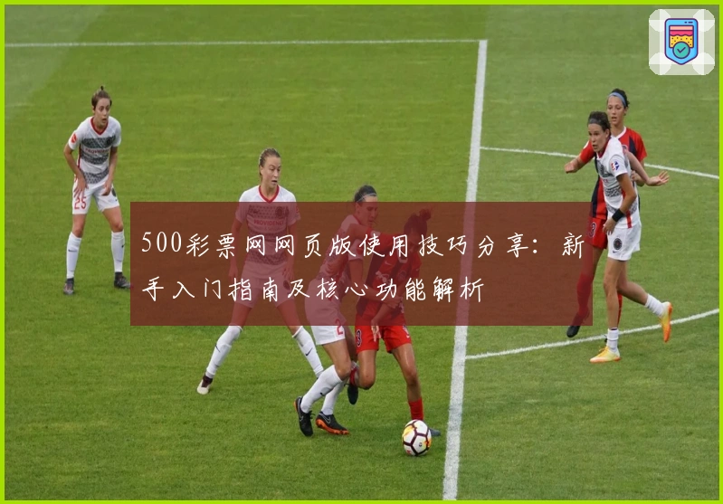 500彩票网网页版使用技巧分享：新手入门指南及核心功能解析