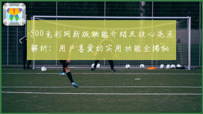 500竞彩网新版功能介绍及核心亮点解析：用户喜爱的实用功能全揭秘