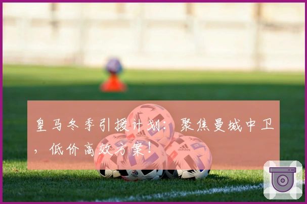 皇马冬季引援计划：聚焦曼城中卫，低价高效方案！