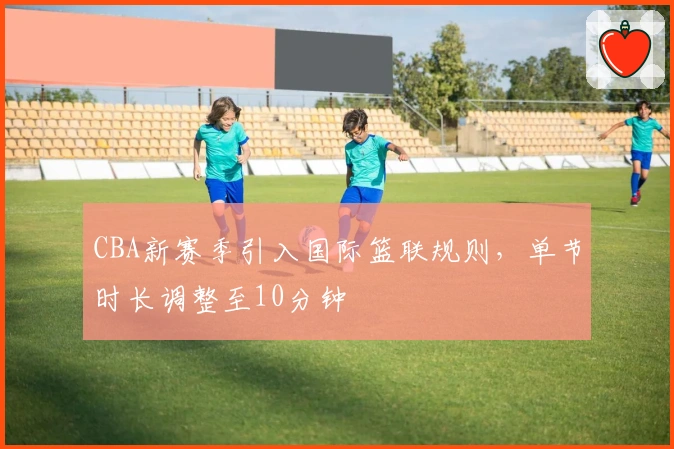 CBA新赛季引入国际篮联规则，单节时长调整至10分钟